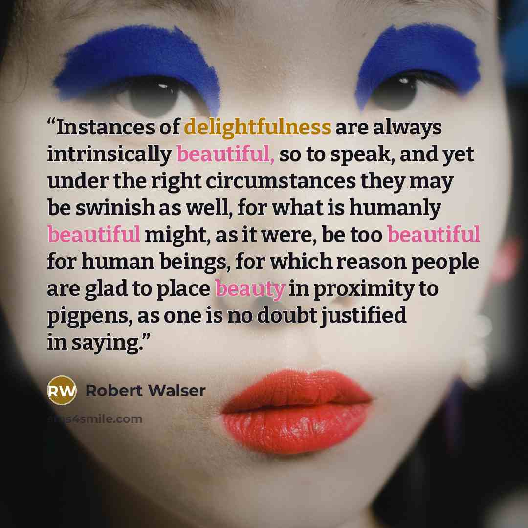 “Instances of delightfulness are always intrinsically beautiful, so to speak, and yet under the right circumstances they may be swinish as well, for what is humanly beautiful might, as it were, be too beautiful for human beings, for which reason people are glad to place beauty in proximity to…” quote by Robert Walser