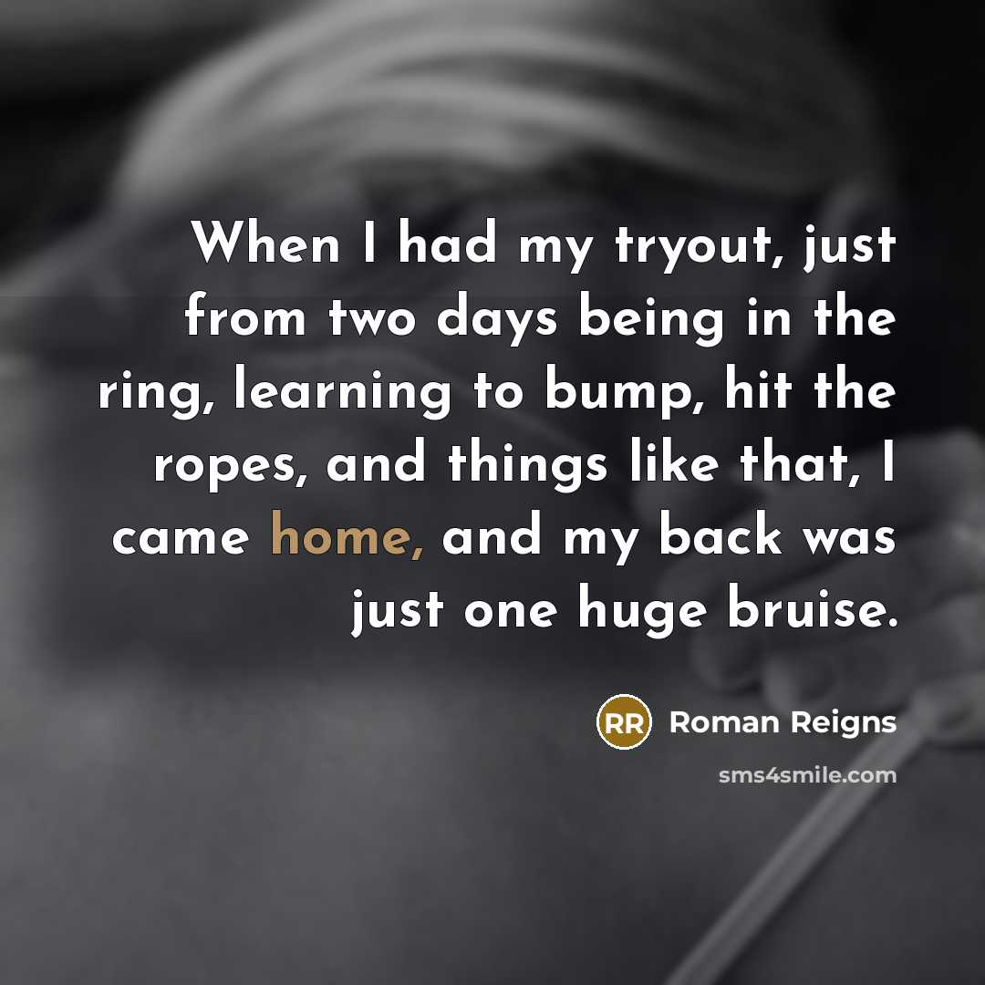 “When I had my tryout, just from two days being in the ring, learning to bump, hit the ropes, and things like that, I came home, and my back was just one huge bruise.” quote by Roman Reigns