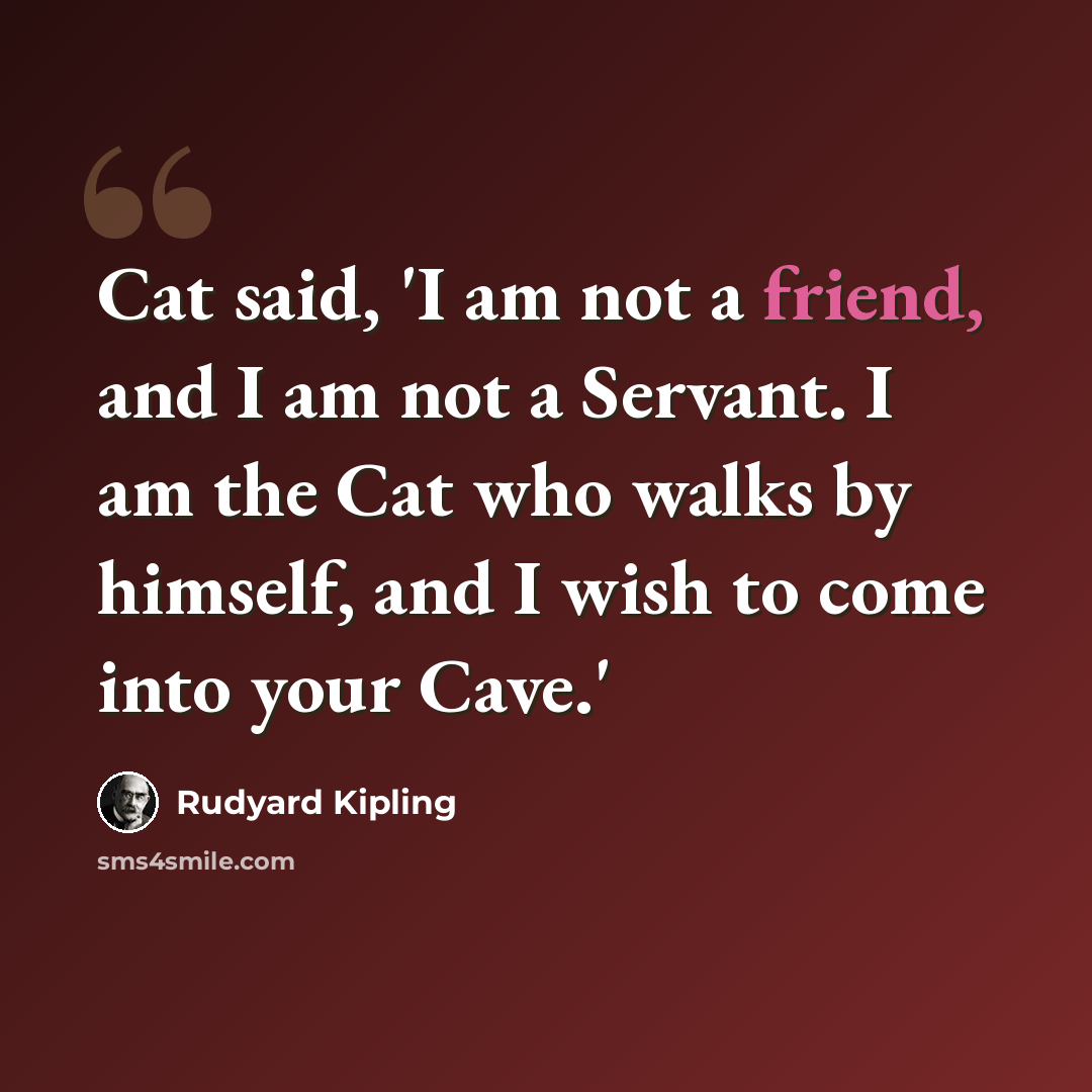 “Cat said, 'I am not a friend, and I am not a Servant. I am the Cat who walks by himself, and I wish to come into your Cave.'” quote by Rudyard Kipling