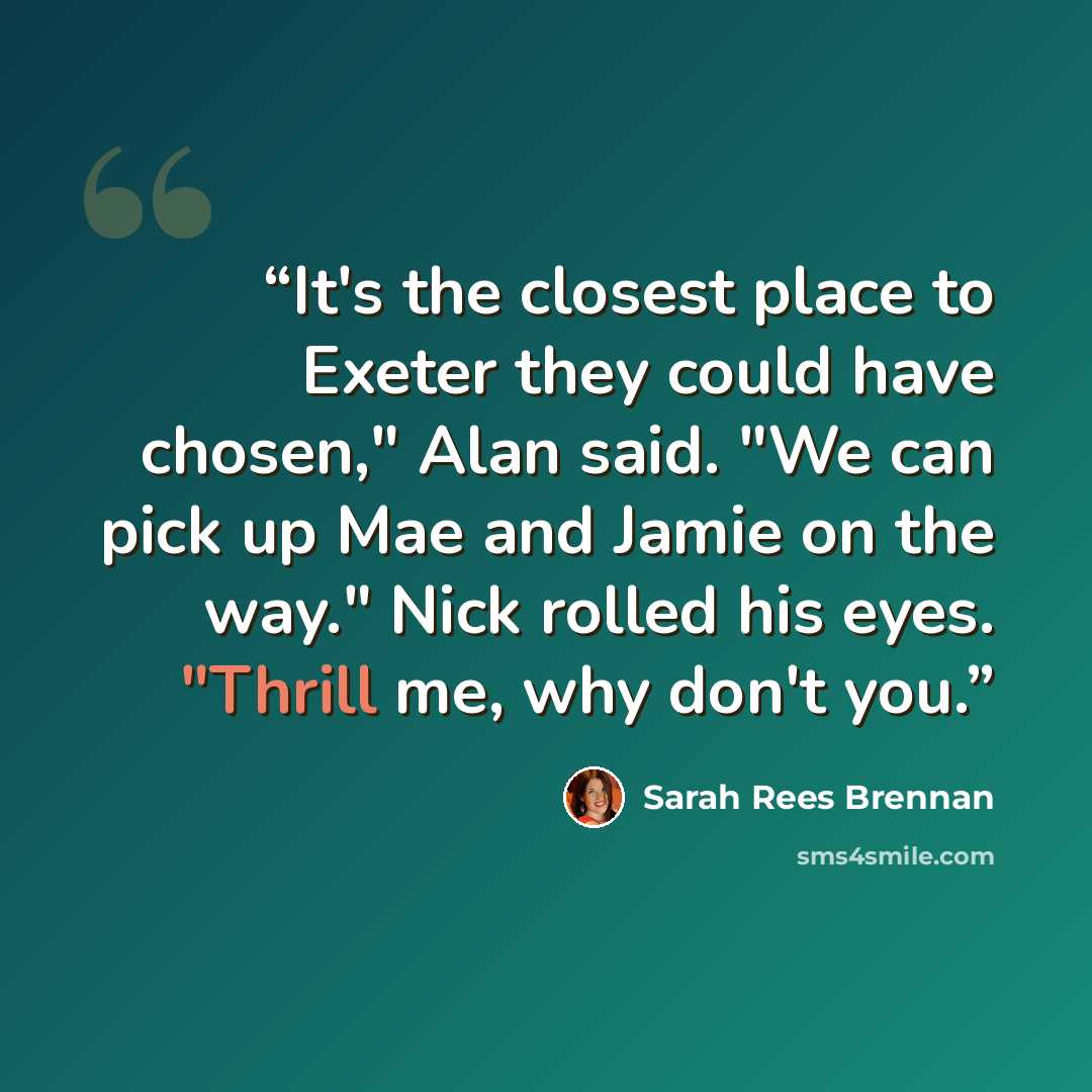 “It's the closest place to Exeter they could have chosen," Alan said. "We can pick up Mae and Jamie on the way." Nick rolled his eyes. "Thrill me, why don't you.” quote by Sarah Rees Brennan