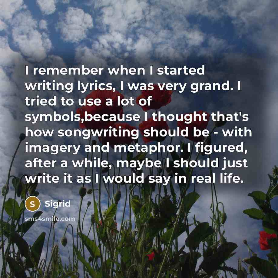 “I remember when I started writing lyrics, I was very grand. I tried to use a lot of symbols,because I thought that's how songwriting should be - with imagery and metaphor. I figured, after a while, maybe I should just write it as I would say in real life.” quote by Sigrid