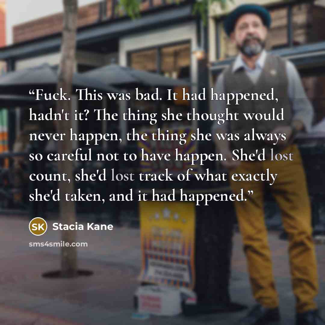 “Fuck. This was bad. It had happened, hadn't it? The thing she thought would never happen, the thing she was always so careful not to have happen. She'd lost count, she'd lost track of what exactly she'd taken, and it had happened.” quote by Stacia Kane