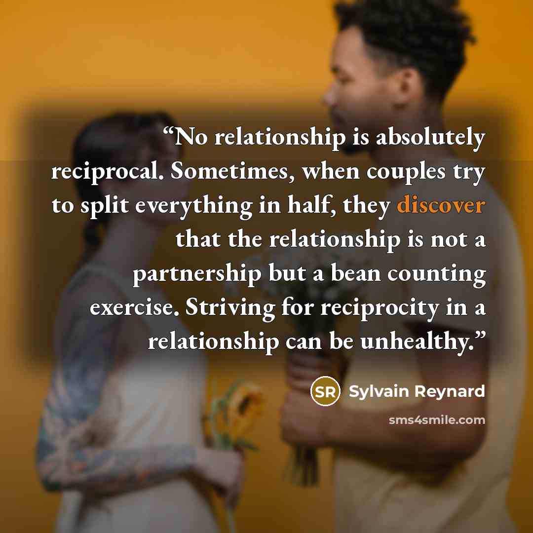 “No relationship is absolutely reciprocal. Sometimes, when couples try to split everything in half, they discover that the relationship is not a partnership but a bean counting exercise. Striving for reciprocity in a relationship can be unhealthy.” quote by Sylvain Reynard