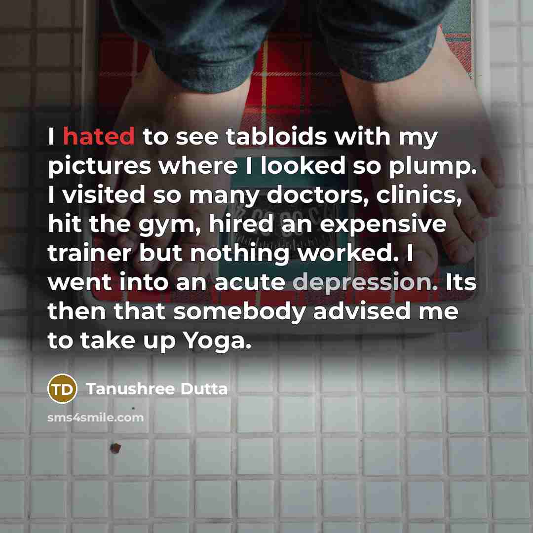 “I hated to see tabloids with my pictures where I looked so plump. I visited so many doctors, clinics, hit the gym, hired an expensive trainer but nothing worked. I went into an acute depression. Its then that somebody advised me to take up Yoga.” quote by Tanushree Dutta