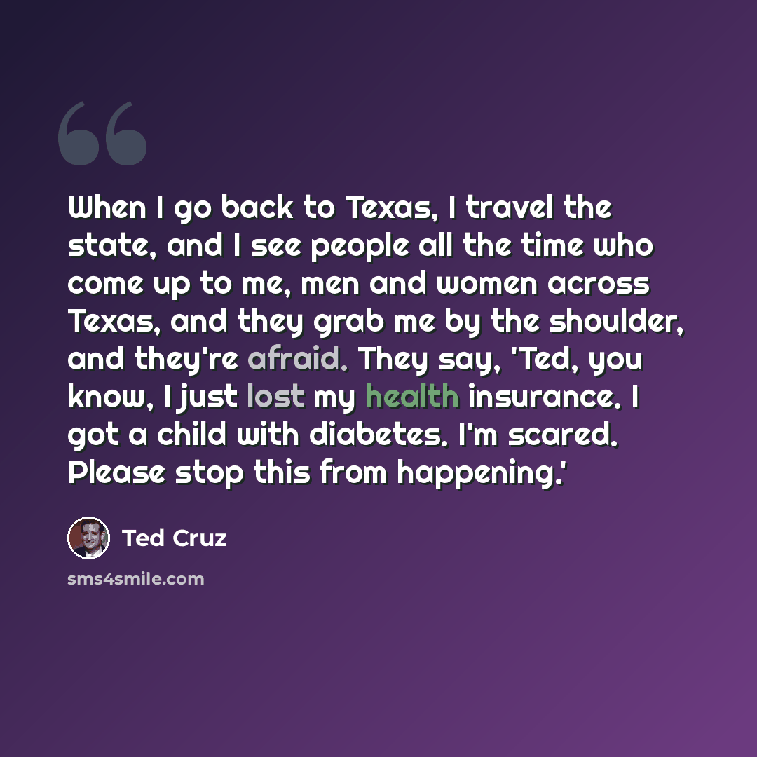 “When I go back to Texas, I travel the state, and I see people all the time who come up to me, men and women across Texas, and they grab me by the shoulder, and they're afraid. They say, 'Ted, you know, I just lost my health insurance. I got a child with diabetes. I'm scared. Please stop this from…” quote by Ted Cruz