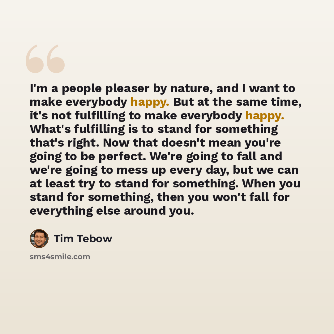 “I'm a people pleaser by nature, and I want to make everybody happy. But at the same time, it's not fulfilling to make everybody happy. What's fulfilling is to stand for something that's right. Now that doesn't mean you're going to be perfect. We're going to fall and we're going to mess up every…” quote by Tim Tebow