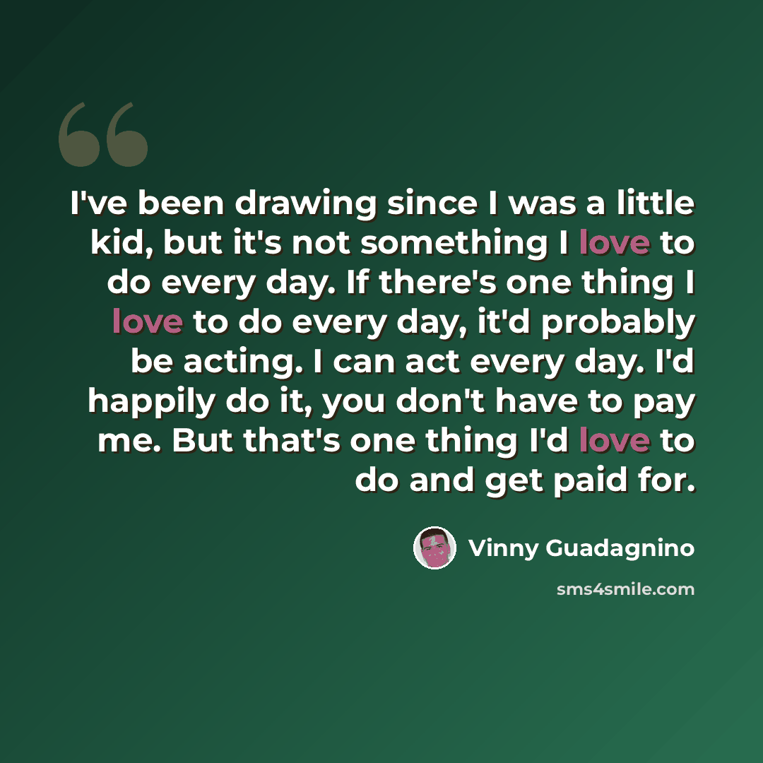“I've been drawing since I was a little kid, but it's not something I love to do every day. If there's one thing I love to do every day, it'd probably be acting. I can act every day. I'd happily do it, you don't have to pay me. But that's one thing I'd love to do and get paid for.” quote by Vinny Guadagnino