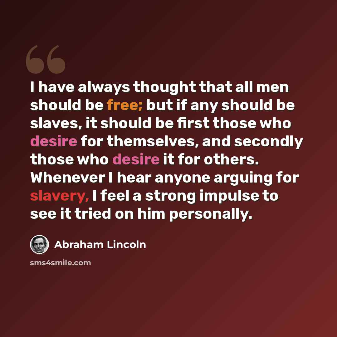 “I have always thought that all men should be free; but if any should be slaves, it should be first those who desire for themselves, and secondly those who desire it for others. Whenever I hear anyone arguing for slavery, I feel a strong impulse to see it tried on him personally.” quote by Abraham Lincoln