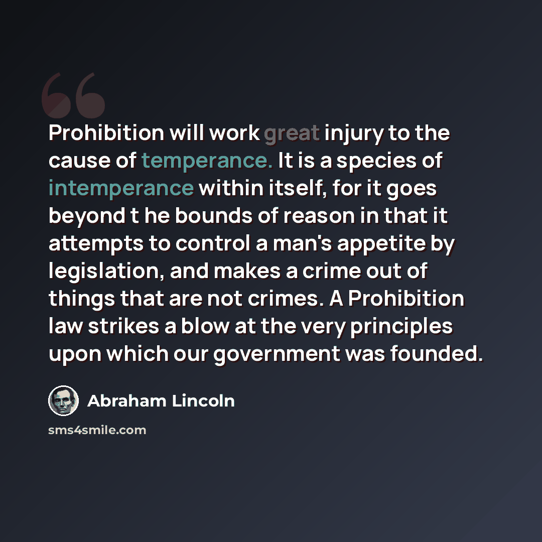 “Prohibition will work great injury to the cause of temperance. It is a species of intemperance within itself, for it goes beyond t he bounds of reason in that it attempts to control a man's appetite by legislation, and makes a crime out of things that are not crimes. A Prohibition law strikes a…” quote by Abraham Lincoln