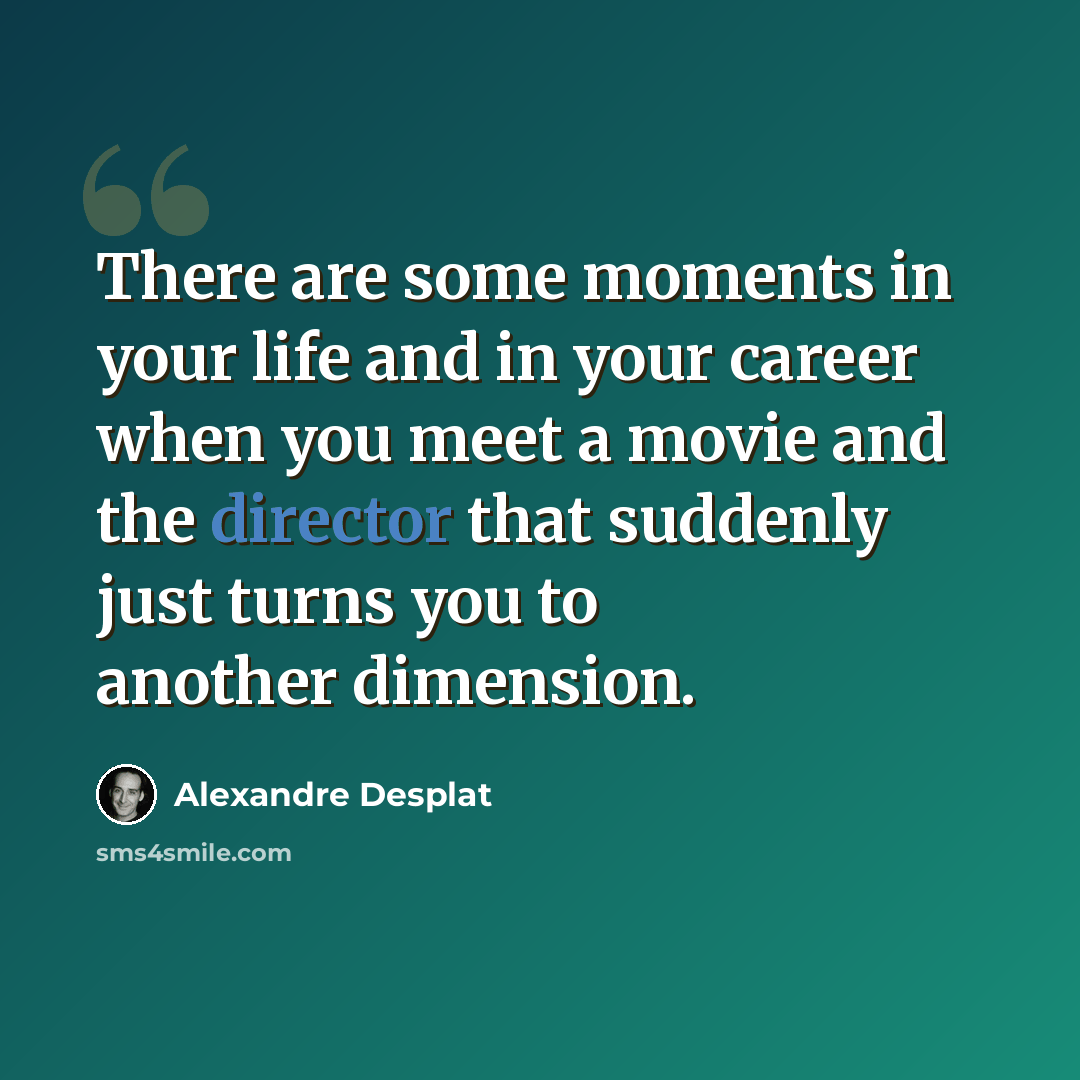 “There are some moments in your life and in your career when you meet a movie and the director that suddenly just turns you to another dimension.” quote by Alexandre Desplat