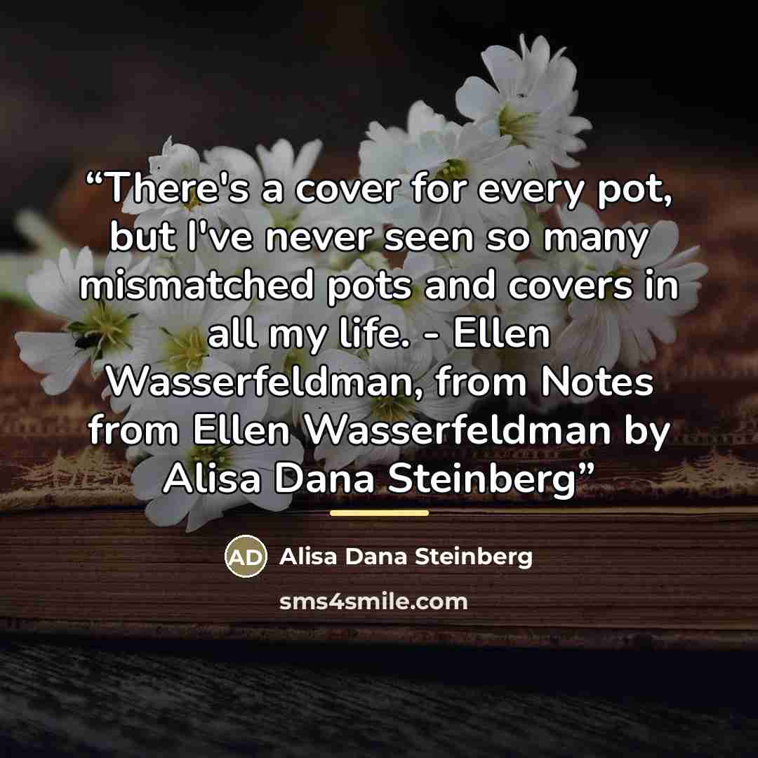 “There's a cover for every pot, but I've never seen so many mismatched pots and covers in all my life. - Ellen Wasserfeldman, from Notes from Ellen Wasserfeldman by Alisa Dana Steinberg” quote by Alisa Dana Steinberg