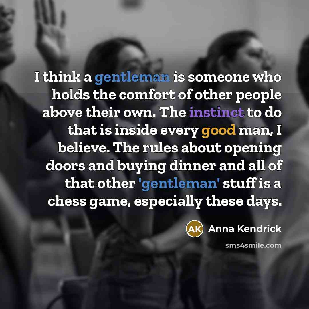 “I think a gentleman is someone who holds the comfort of other people above their own. The instinct to do that is inside every good man, I believe. The rules about opening doors and buying dinner and all of that other 'gentleman' stuff is a chess game, especially these days.” quote by Anna Kendrick