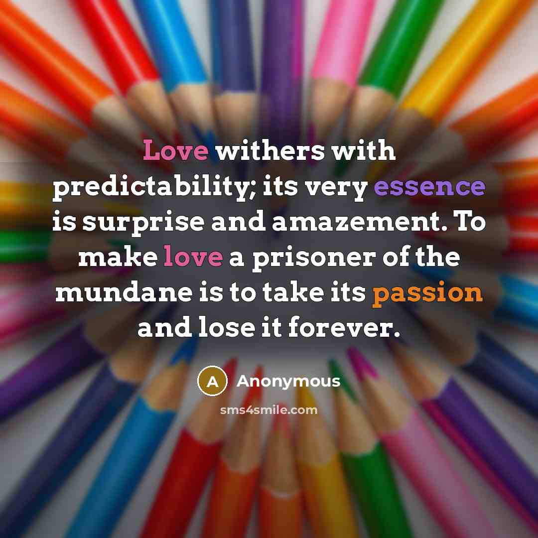 “Love withers with predictability; its very essence is surprise and amazement. To make love a prisoner of the mundane is to take its passion and lose it forever.” quote by Anonymous