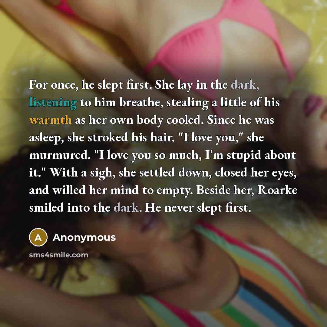 “For once, he slept first. She lay in the dark, listening to him breathe, stealing a little of his warmth as her own body cooled. Since he was asleep, she stroked his hair. "I love you," she murmured. "I love you so much, I'm stupid about it." With a sigh, she settled down, closed her eyes, and…” quote by Anonymous