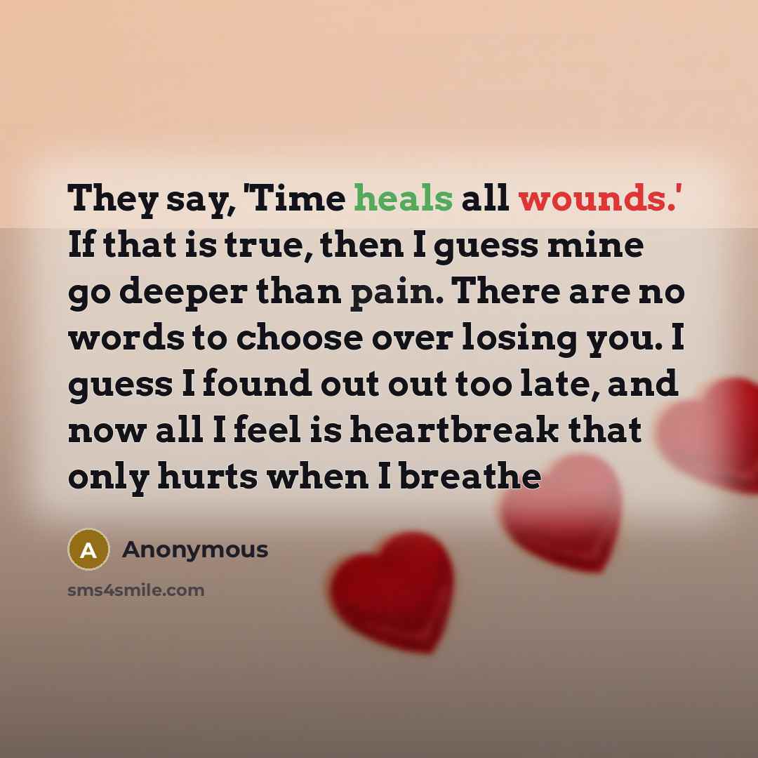 “They say, 'Time heals all wounds.' If that is true, then I guess mine go deeper than pain. There are no words to choose over losing you. I guess I found out out too late, and now all I feel is heartbreak that only hurts when I breathe” quote by Anonymous