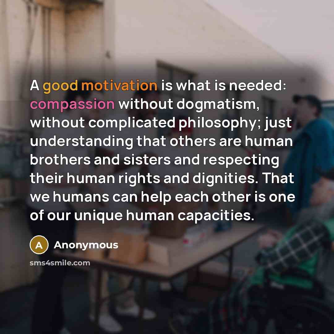 “A good motivation is what is needed: compassion without dogmatism, without complicated philosophy; just understanding that others are human brothers and sisters and respecting their human rights and dignities. That we humans can help each other is one of our unique human capacities.” quote by Anonymous
