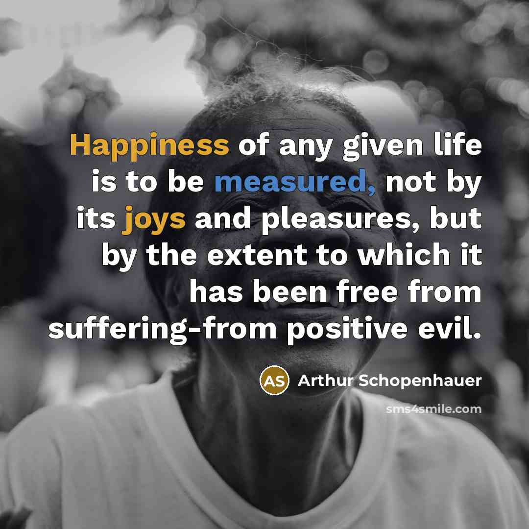 “Happiness of any given life is to be measured, not by its joys and pleasures, but by the extent to which it has been free from suffering-from positive evil.” quote by Arthur Schopenhauer