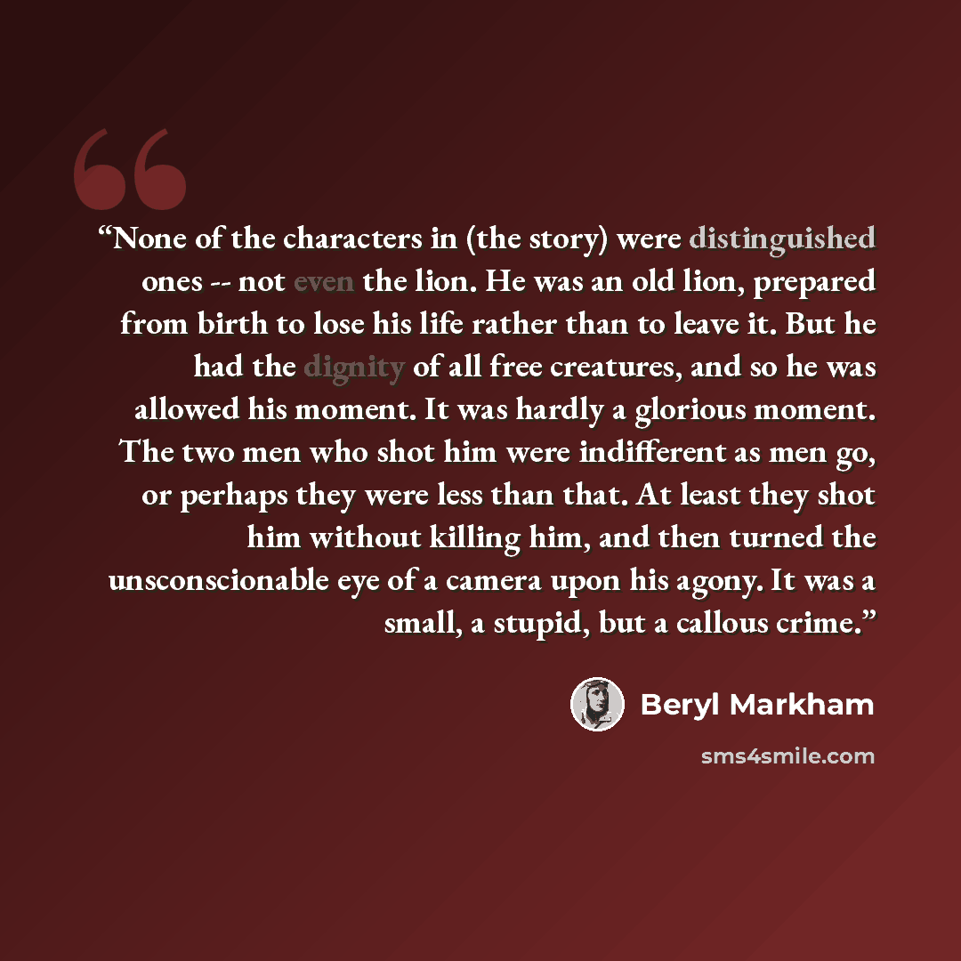 “None of the characters in (the story) were distinguished ones -- not even the lion. He was an old lion, prepared from birth to lose his life rather than to leave it. But he had the dignity of all free creatures, and so he was allowed his moment. It was hardly a glorious moment. The two men who…” quote by Beryl Markham
