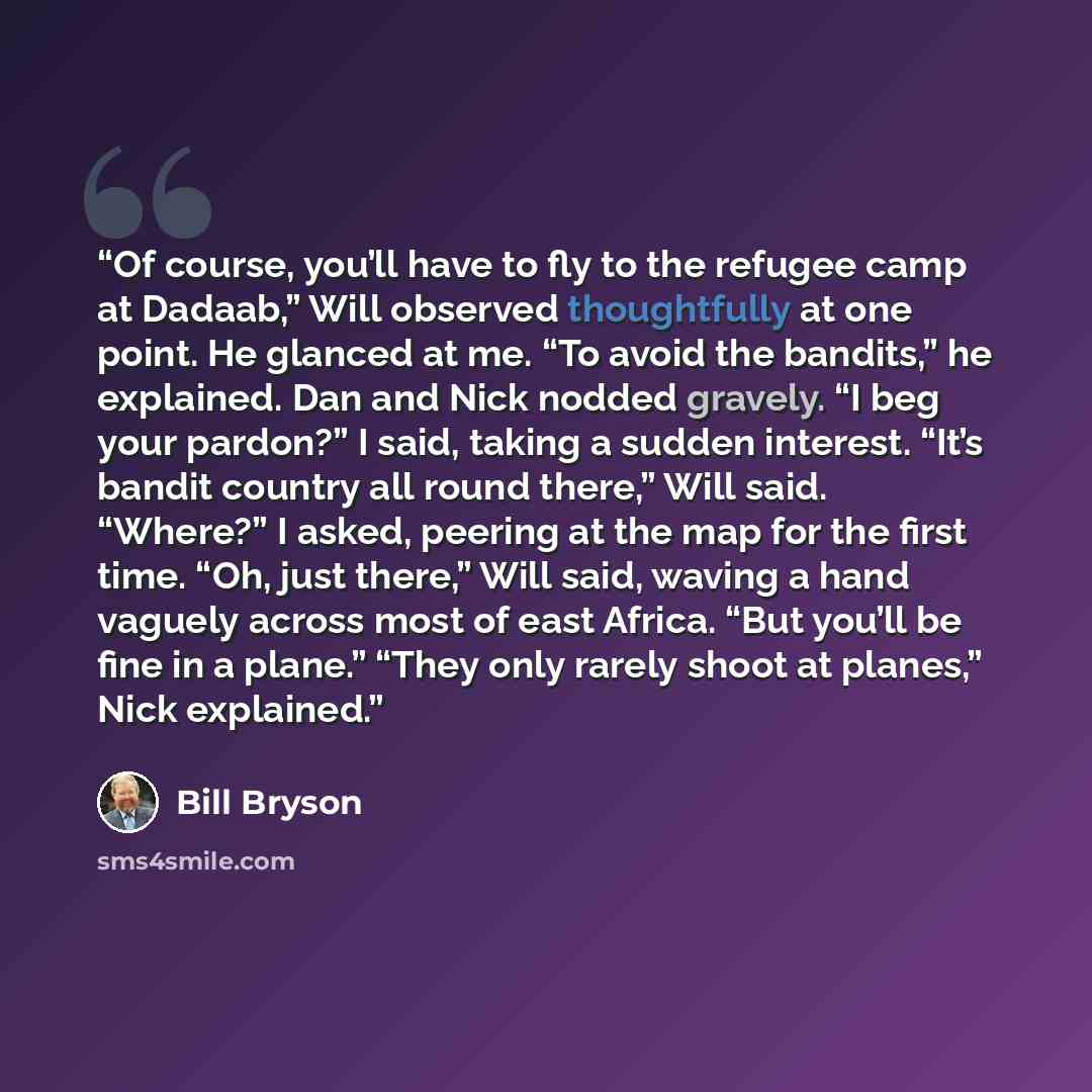 “Of course, you’ll have to fly to the refugee camp at Dadaab,” Will observed thoughtfully at one point. He glanced at me. “To avoid the bandits,” he explained. Dan and Nick nodded gravely. “I beg your pardon?” I said, taking a sudden interest. “It’s bandit country all round there,” Will said…” quote by Bill Bryson
