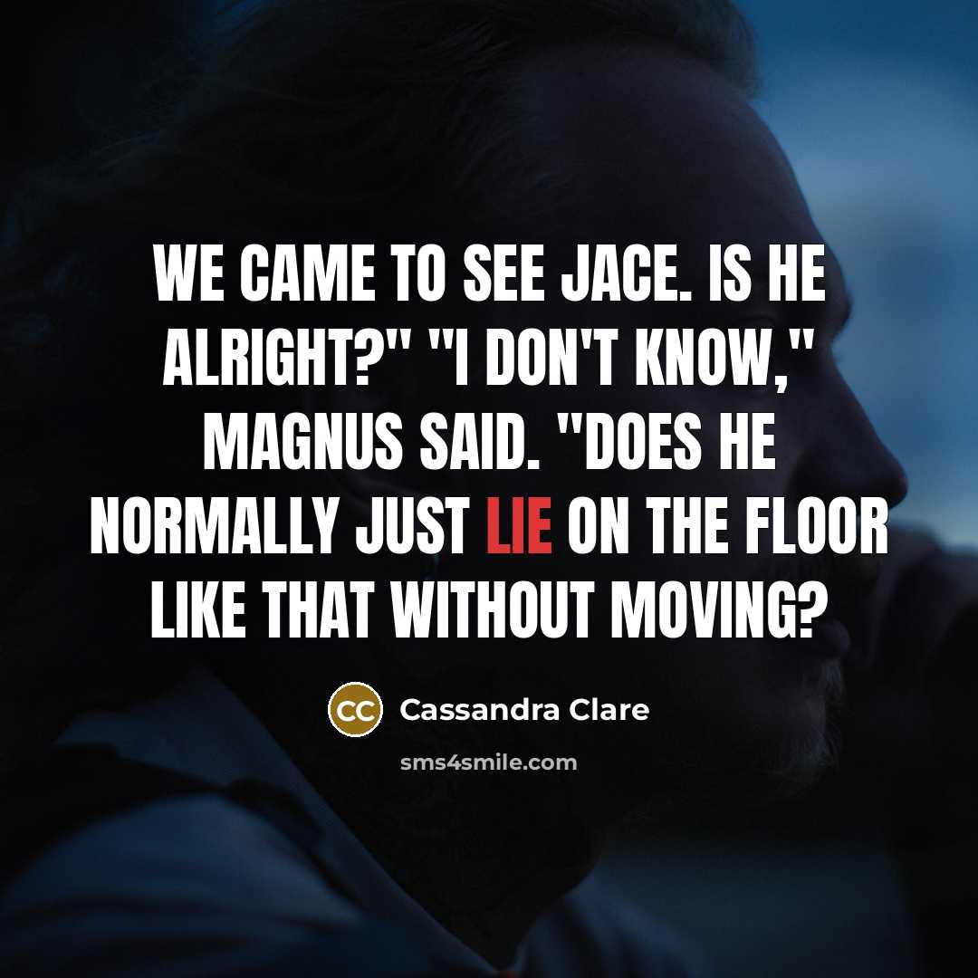 “We came to see Jace. Is he alright?" "I don't know," Magnus said. "Does he normally just lie on the floor like that without moving?” quote by Cassandra Clare