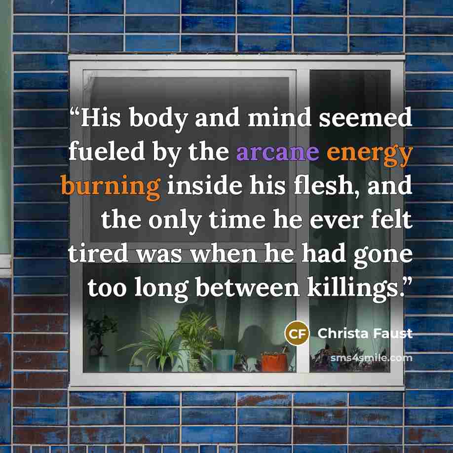 “His body and mind seemed fueled by the arcane energy burning inside his flesh, and the only time he ever felt tired was when he had gone too long between killings.” quote by Christa Faust