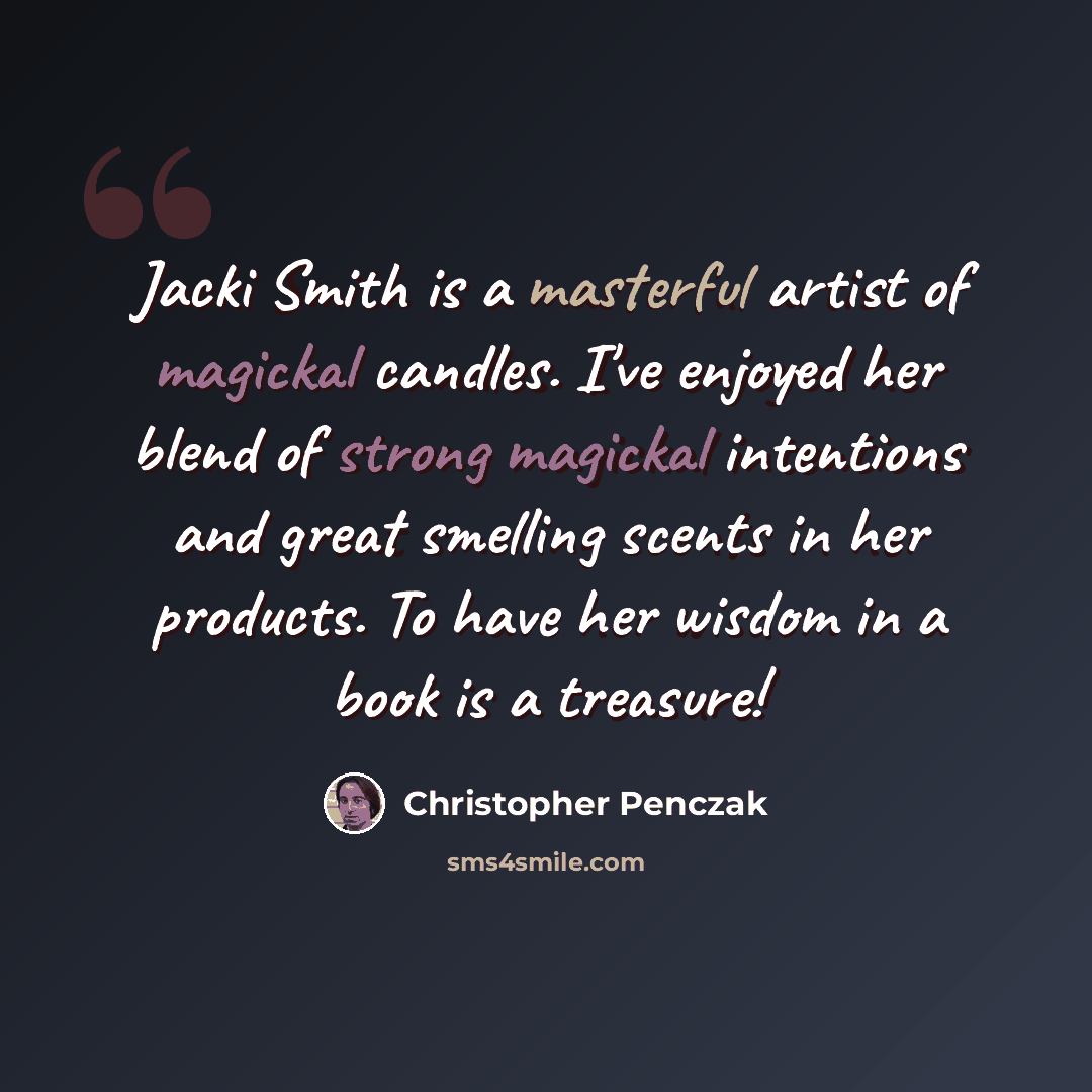 “Jacki Smith is a masterful artist of magickal candles. I've enjoyed her blend of strong magickal intentions and great smelling scents in her products. To have her wisdom in a book is a treasure!” quote by Christopher Penczak