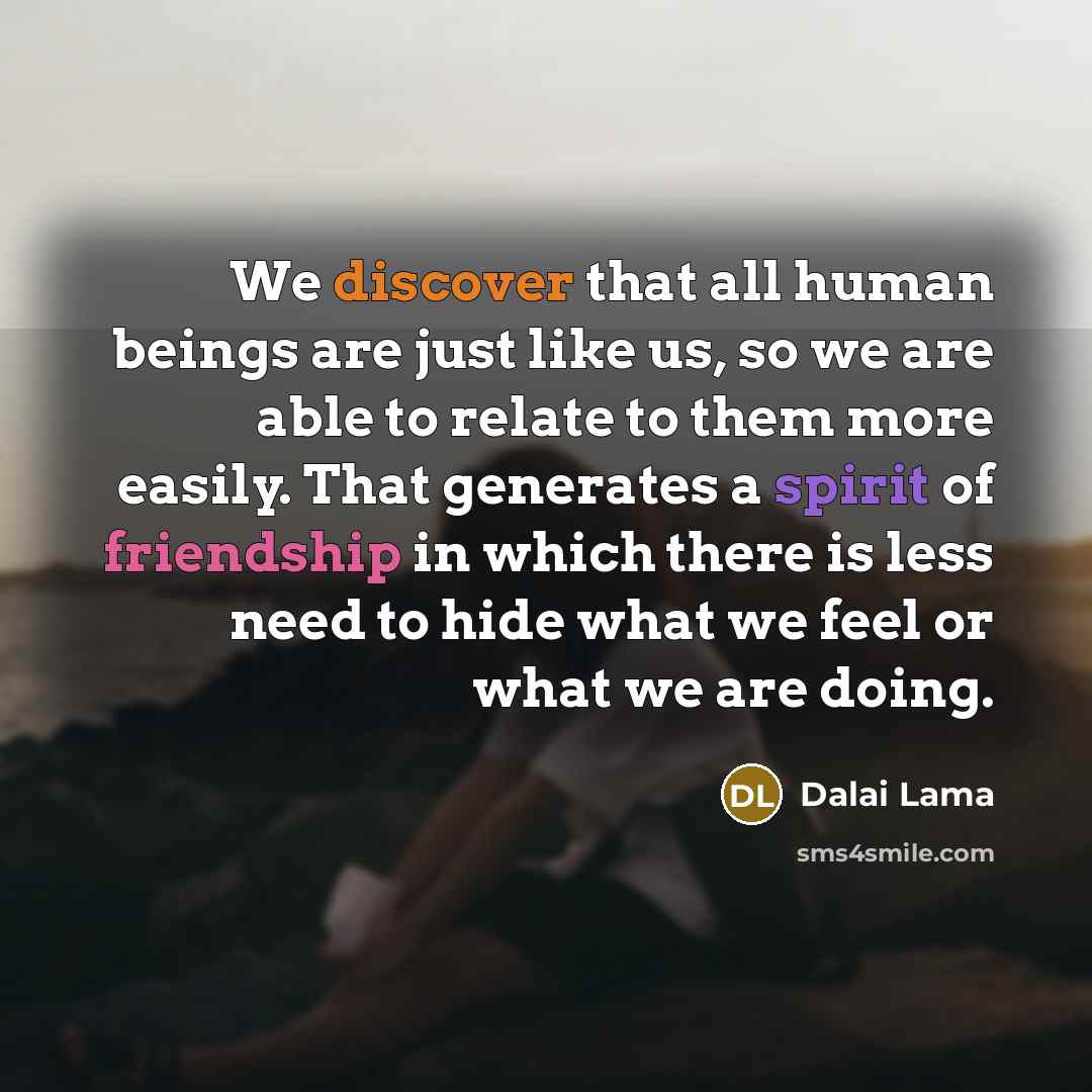 “We discover that all human beings are just like us, so we are able to relate to them more easily. That generates a spirit of friendship in which there is less need to hide what we feel or what we are doing.” quote by Dalai Lama