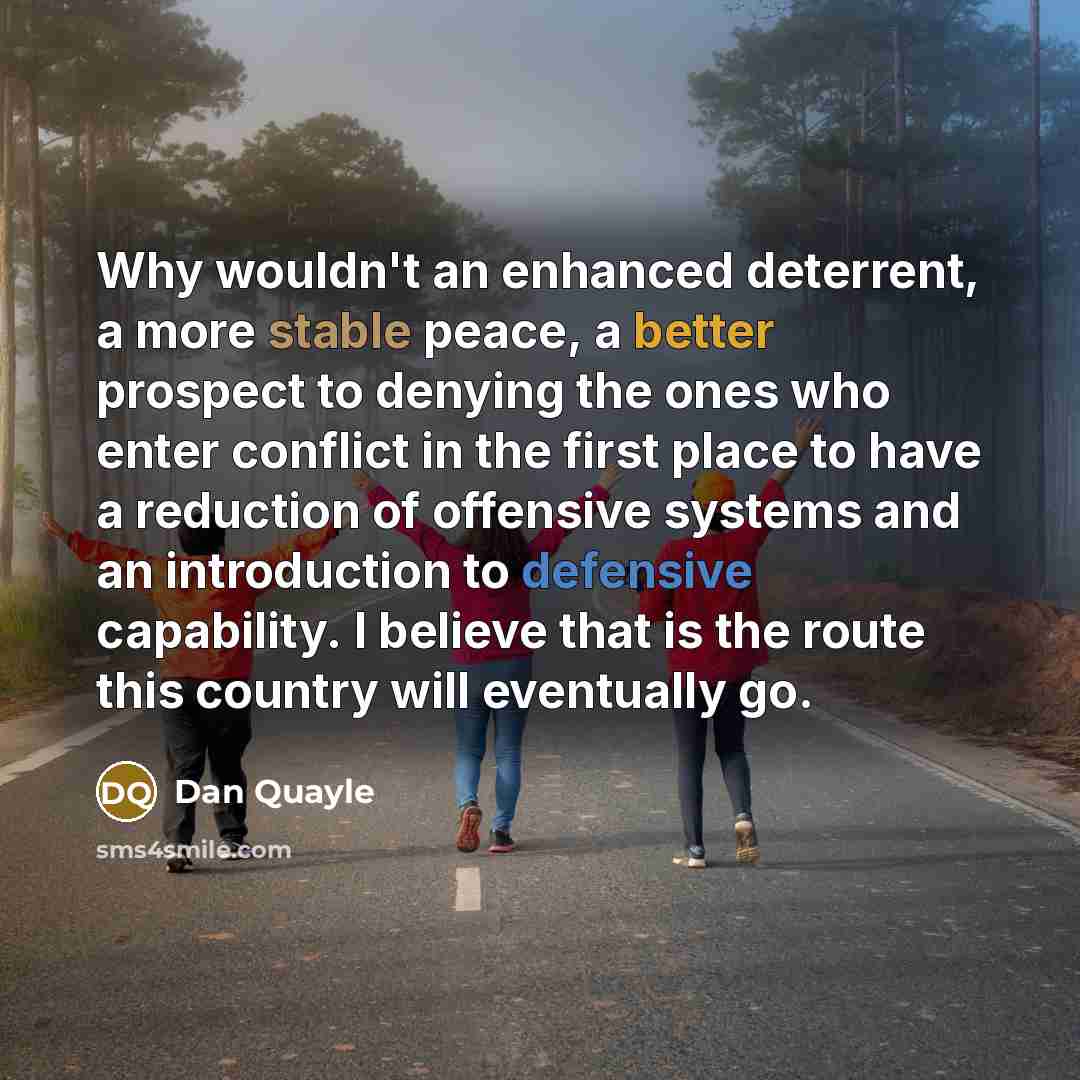 “Why wouldn't an enhanced deterrent, a more stable peace, a better prospect to denying the ones who enter conflict in the first place to have a reduction of offensive systems and an introduction to defensive capability. I believe that is the route this country will eventually go.” quote by Dan Quayle