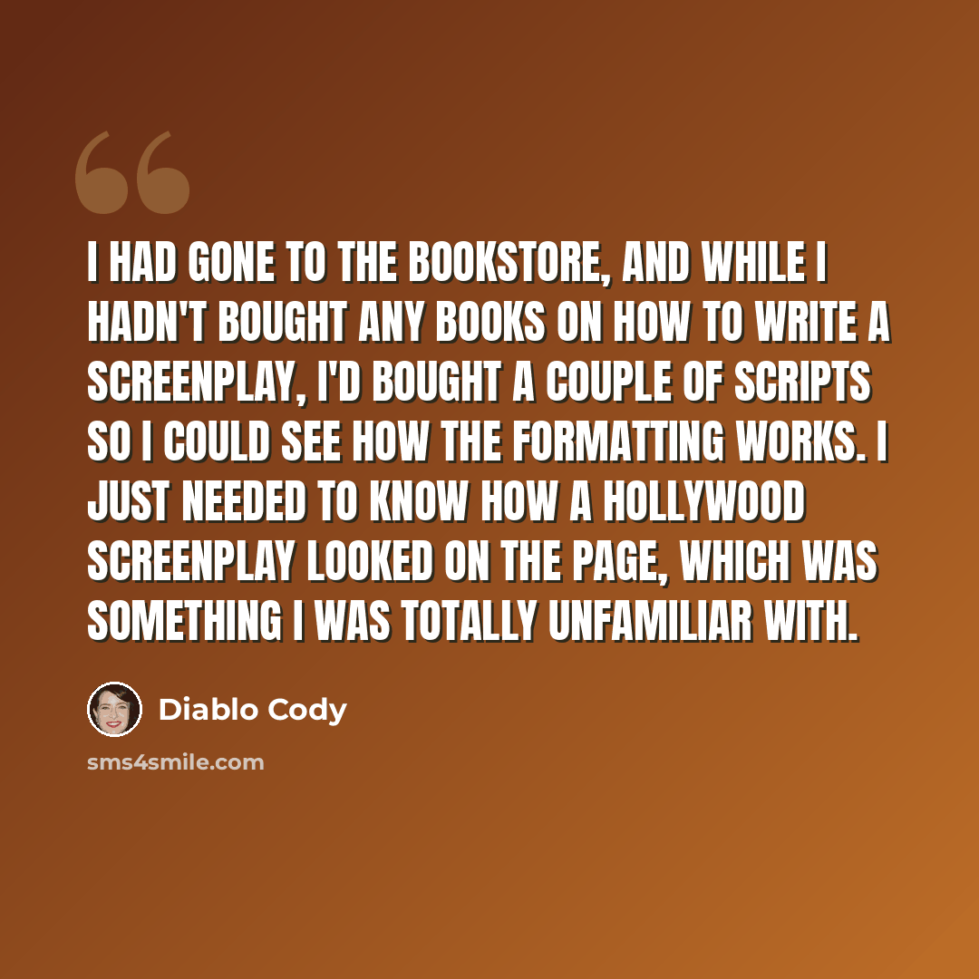 “I had gone to the bookstore, and while I hadn't bought any books on how to write a screenplay, I'd bought a couple of scripts so I could see how the formatting works. I just needed to know how a Hollywood screenplay looked on the page, which was something I was totally unfamiliar with.” quote by Diablo Cody