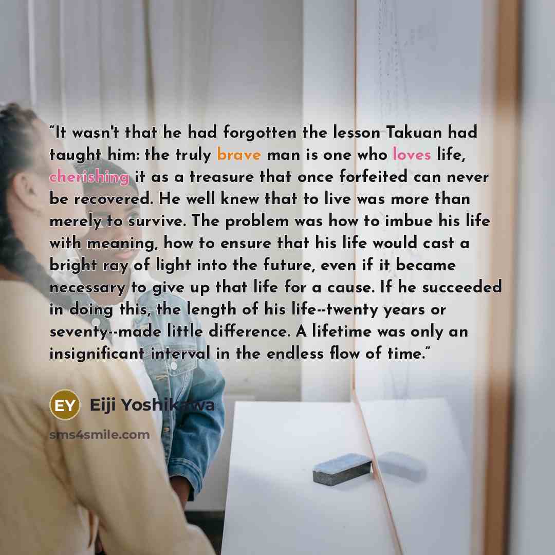 “It wasn't that he had forgotten the lesson Takuan had taught him: the truly brave man is one who loves life, cherishing it as a treasure that once forfeited can never be recovered. He well knew that to live was more than merely to survive. The problem was how to imbue his life with meaning, how to…” quote by Eiji Yoshikawa