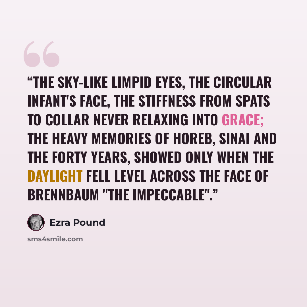 “The sky-like limpid eyes, The circular infant's face, The stiffness from spats to collar Never relaxing into grace; The heavy memories of Horeb, Sinai and the forty years, Showed only when the daylight fell Level across the face Of Brennbaum "The Impeccable".” quote by Ezra Pound