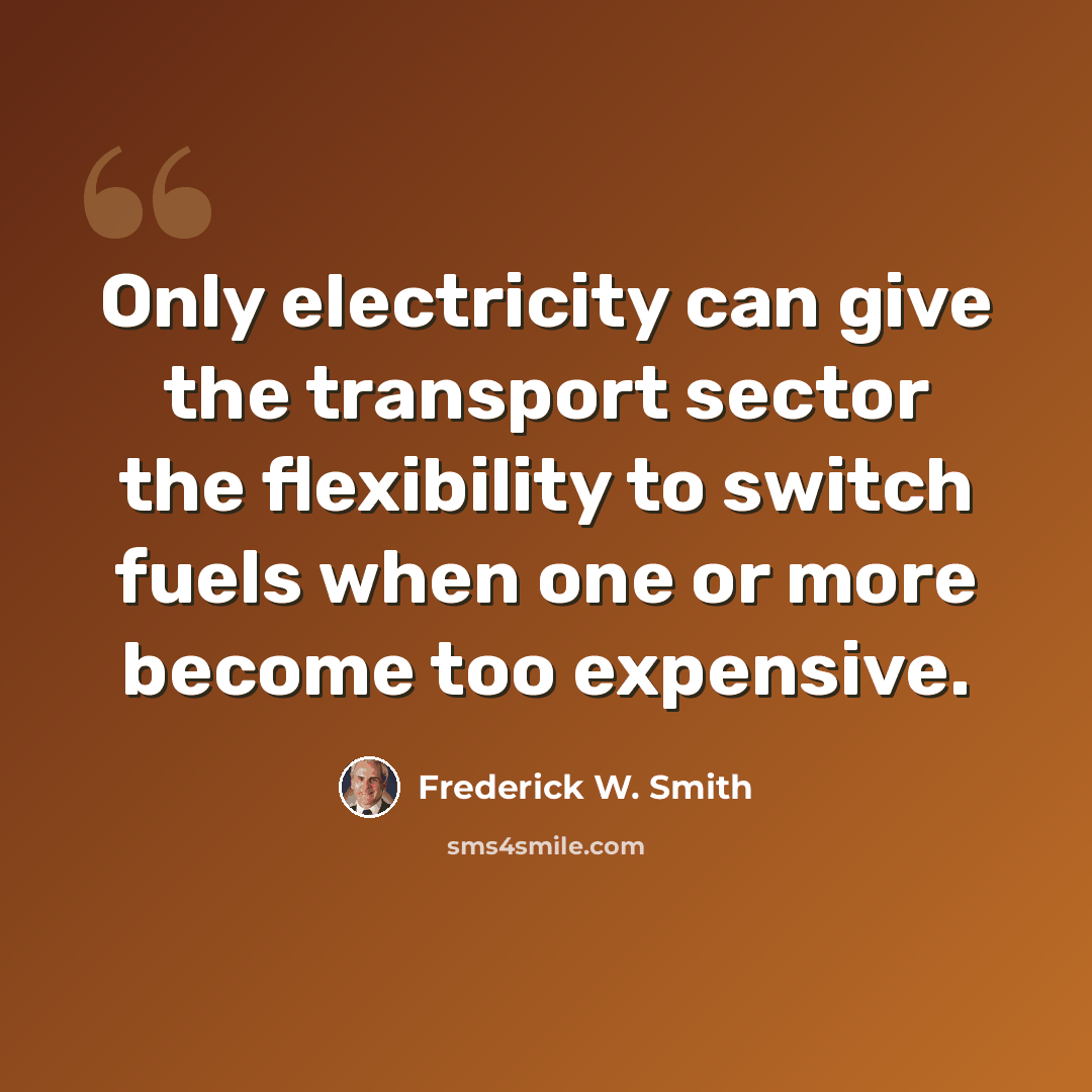 “Only electricity can give the transport sector the flexibility to switch fuels when one or more become too expensive.” quote by Frederick W. Smith