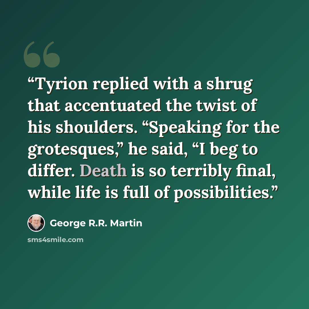 “Tyrion replied with a shrug that accentuated the twist of his shoulders. “Speaking for the grotesques,” he said, “I beg to differ. Death is so terribly final, while life is full of possibilities.” quote by George R.R. Martin