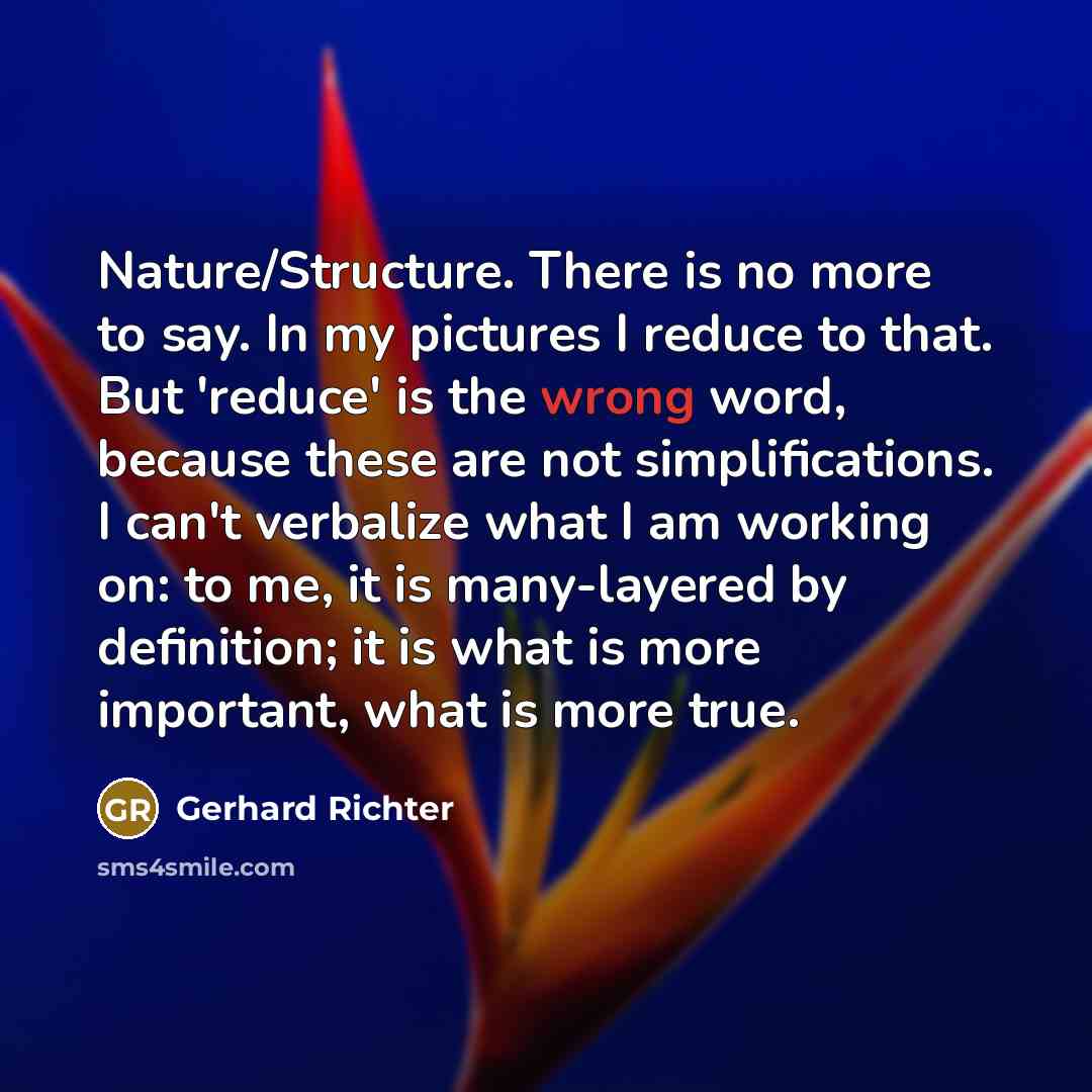 “Nature/Structure. There is no more to say. In my pictures I reduce to that. But 'reduce' is the wrong word, because these are not simplifications. I can't verbalize what I am working on: to me, it is many-layered by definition; it is what is more important, what is more true.” quote by Gerhard Richter