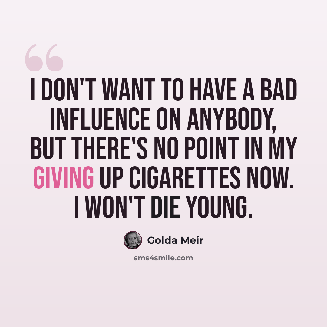 “I don't want to have a bad influence on anybody, but there's no point in my giving up cigarettes now. I won't die young.” quote by Golda Meir