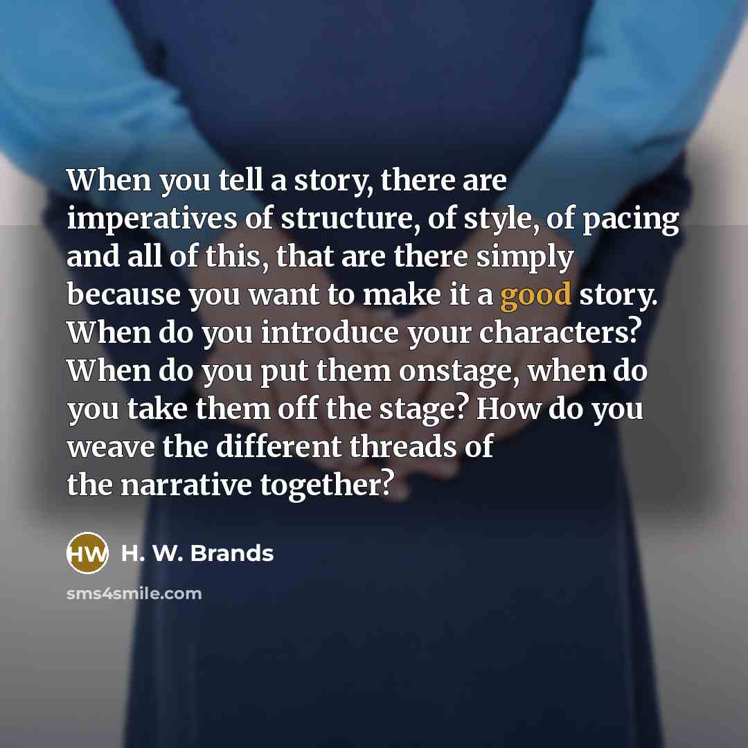 “When you tell a story, there are imperatives of structure, of style, of pacing and all of this, that are there simply because you want to make it a good story. When do you introduce your characters? When do you put them onstage, when do you take them off the stage? How do you weave the different…” quote by H. W. Brands