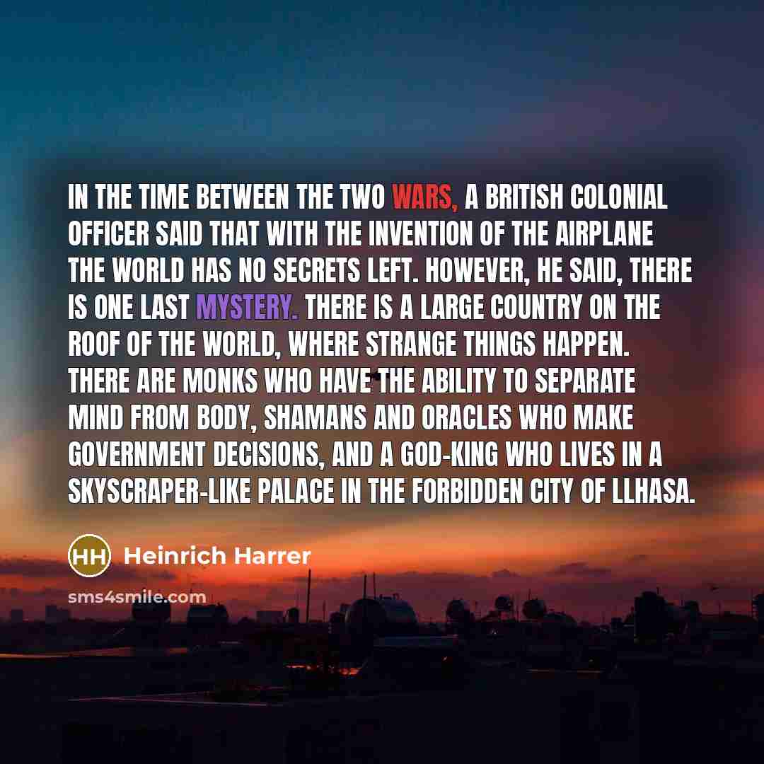 “In the time between the two wars, a British colonial officer said that with the invention of the airplane the world has no secrets left. However, he said, there is one last mystery. There is a large country on the Roof of the World, where strange things happen. There are monks who have the ability…” quote by Heinrich Harrer