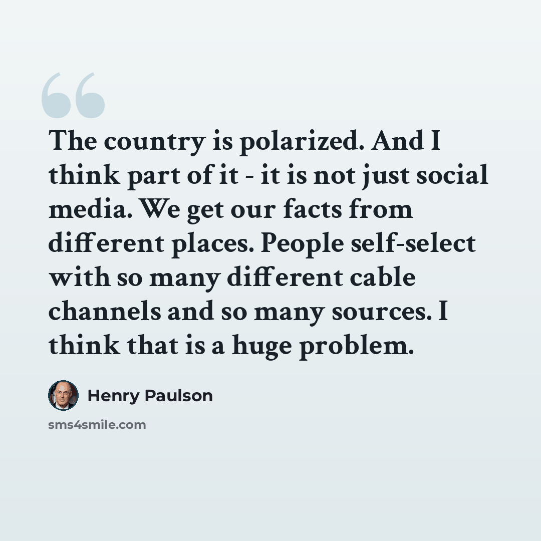 “The country is polarized. And I think part of it - it is not just social media. We get our facts from different places. People self-select with so many different cable channels and so many sources. I think that is a huge problem.” quote by Henry Paulson