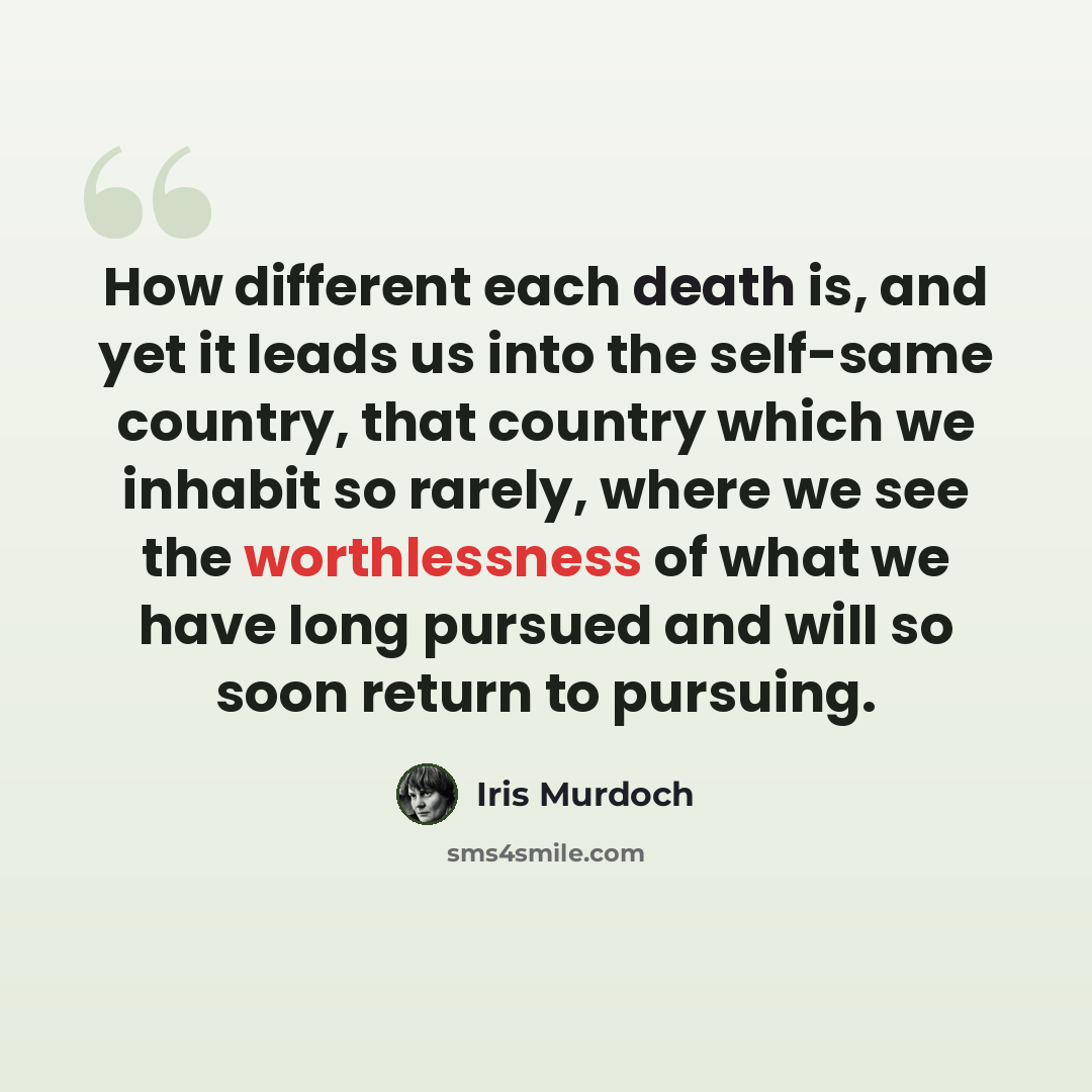 “How different each death is, and yet it leads us into the self-same country, that country which we inhabit so rarely, where we see the worthlessness of what we have long pursued and will so soon return to pursuing.” quote by Iris Murdoch