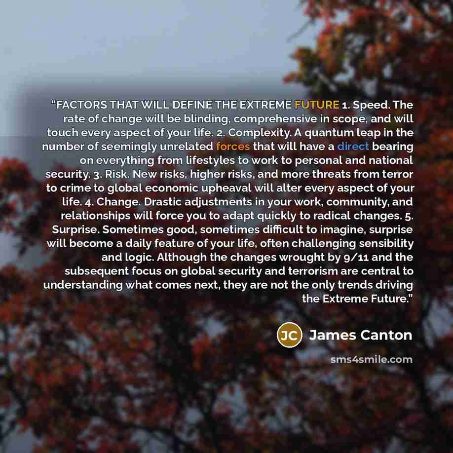 “FACTORS THAT WILL DEFINE THE EXTREME FUTURE 1. Speed. The rate of change will be blinding, comprehensive in scope, and will touch every aspect of your life. 2. Complexity. A quantum leap in the number of seemingly unrelated forces that will have a direct bearing on everything from lifestyles to…” quote by James Canton