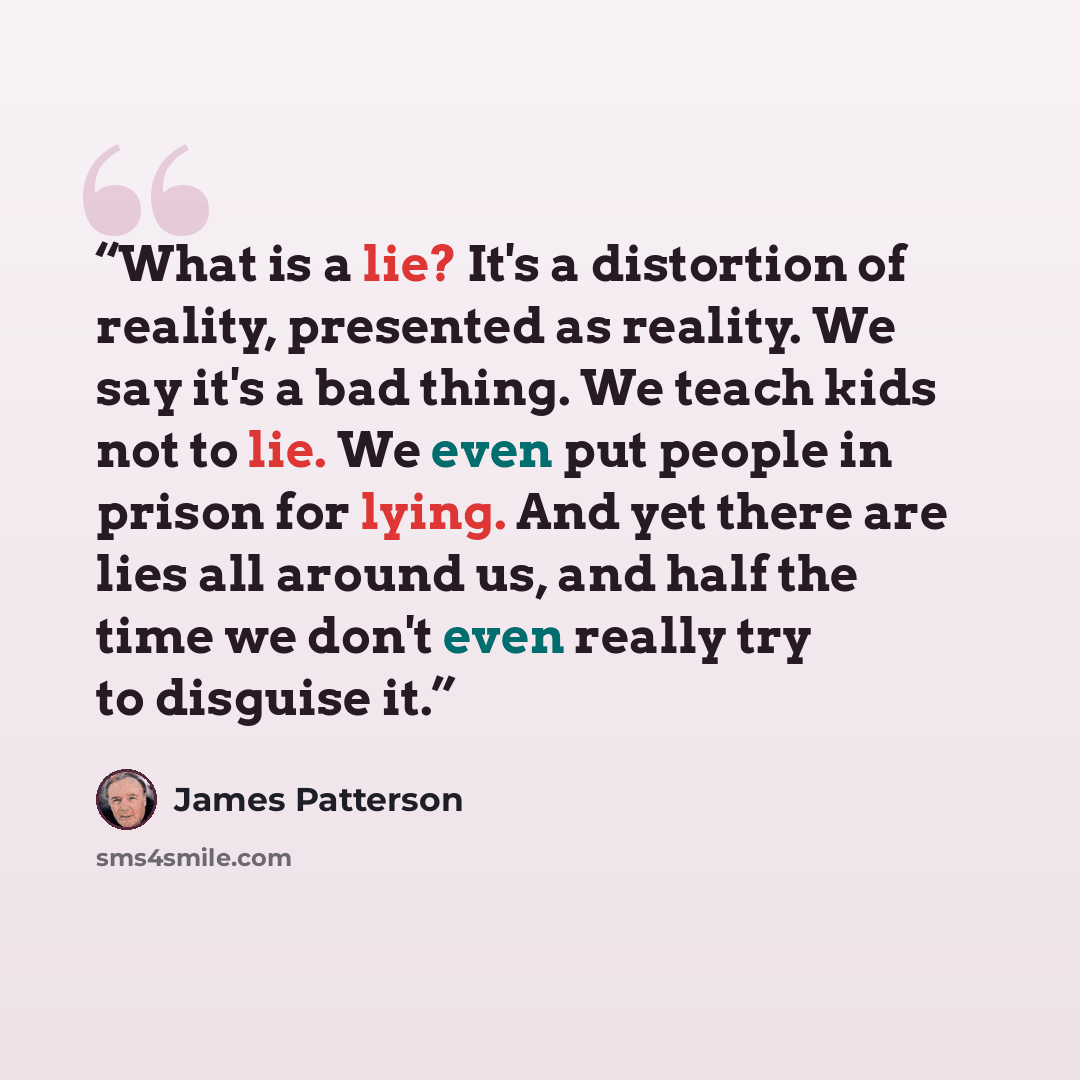 “What is a lie? It's a distortion of reality, presented as reality. We say it's a bad thing. We teach kids not to lie. We even put people in prison for lying. And yet there are lies all around us, and half the time we don't even really try to disguise it.” quote by James Patterson