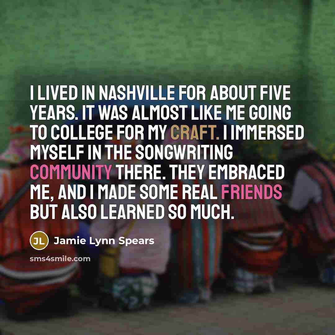 “I lived in Nashville for about five years. It was almost like me going to college for my craft. I immersed myself in the songwriting community there. They embraced me, and I made some real friends but also learned so much.” quote by Jamie Lynn Spears