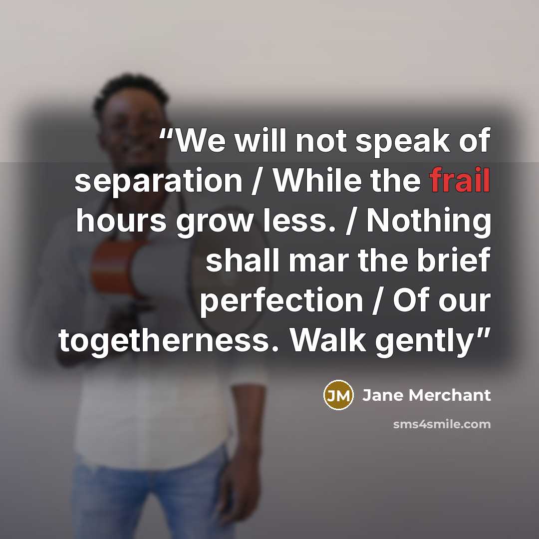 “We will not speak of separation / While the frail hours grow less. / Nothing shall mar the brief perfection / Of our togetherness. Walk gently” quote by Jane Merchant