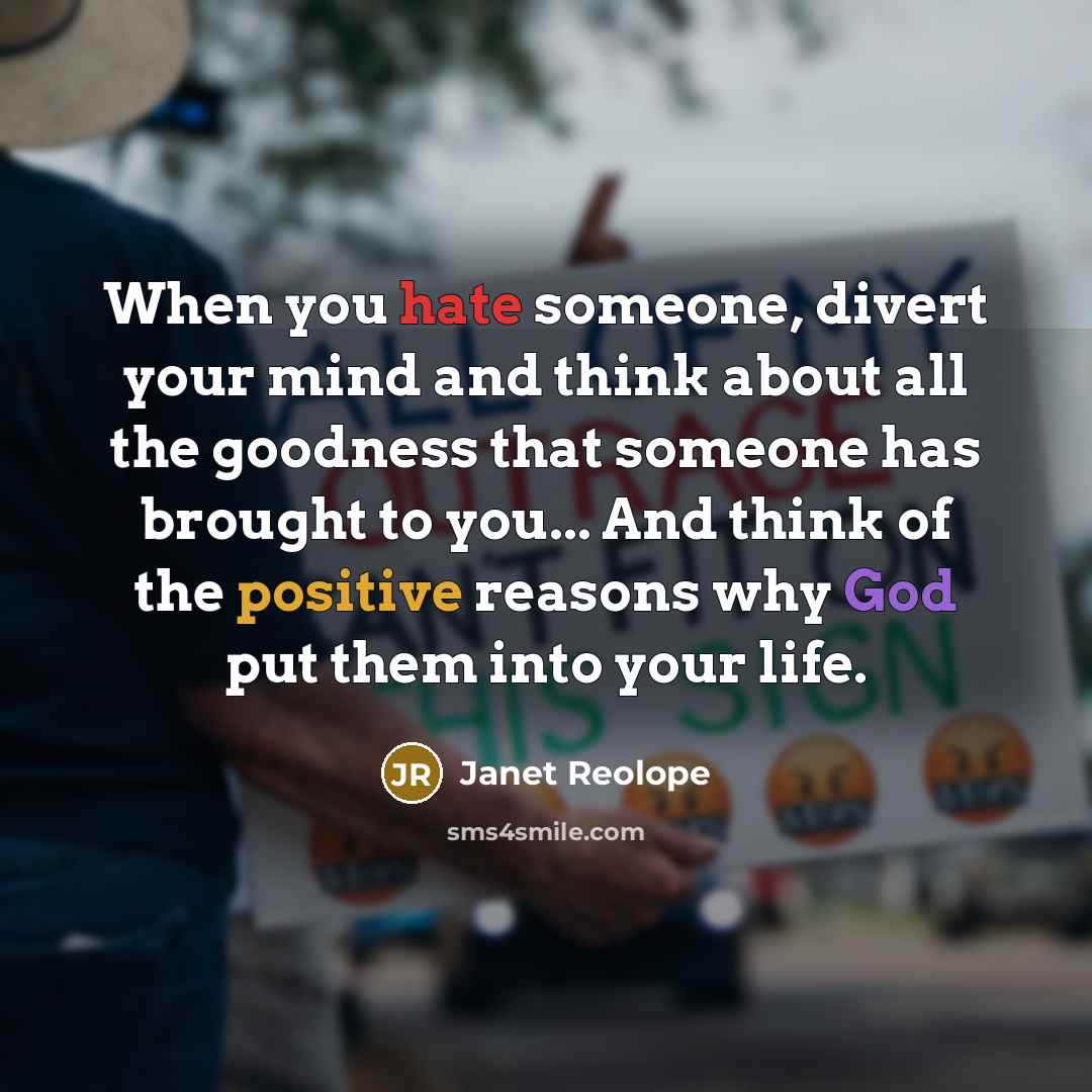 “When you hate someone, divert your mind and think about all the goodness that someone has brought to you... And think of the positive reasons why God put them into your life.” quote by Janet Reolope