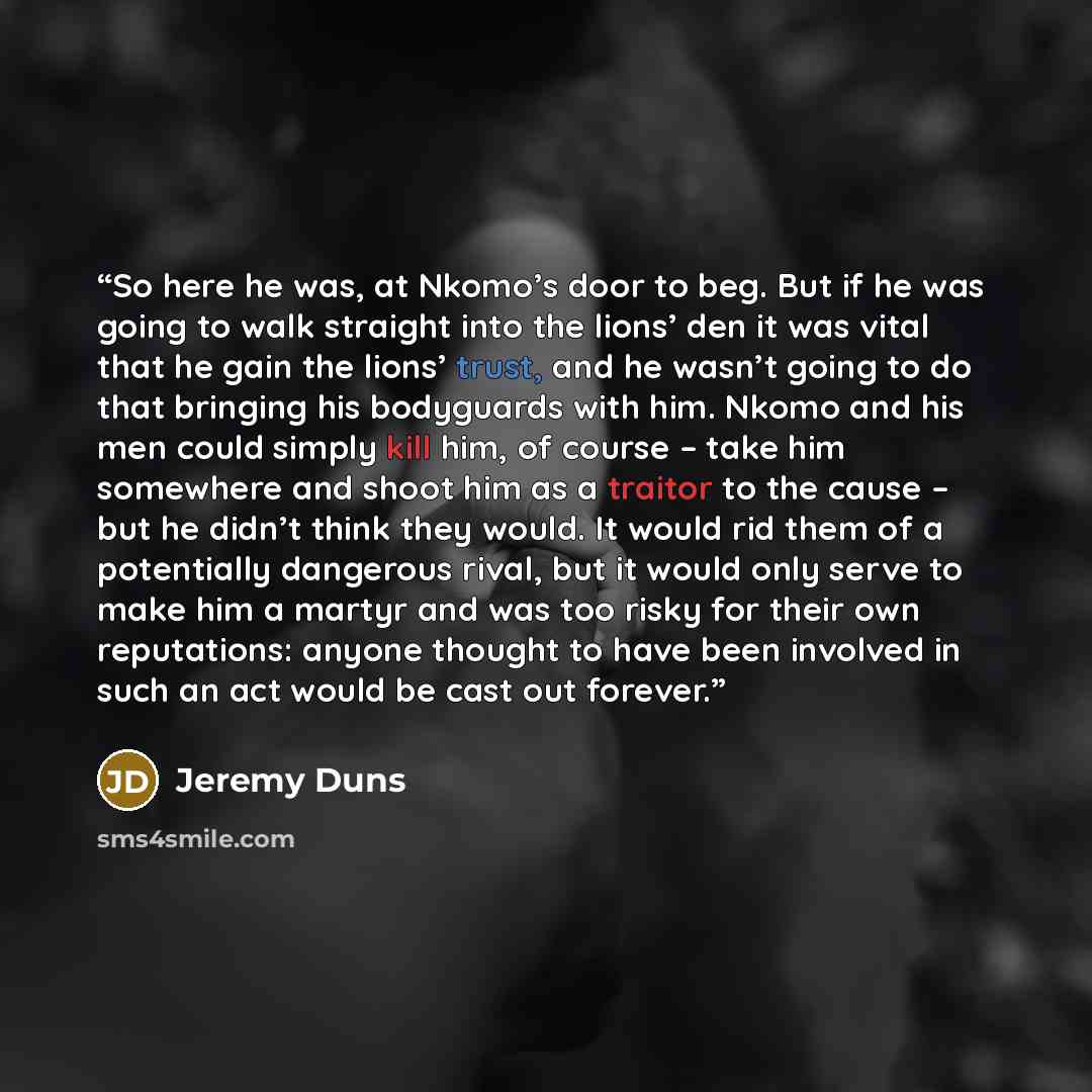“So here he was, at Nkomo’s door to beg. But if he was going to walk straight into the lions’ den it was vital that he gain the lions’ trust, and he wasn’t going to do that bringing his bodyguards with him. Nkomo and his men could simply kill him, of course – take him somewhere and shoot him as a…” quote by Jeremy Duns