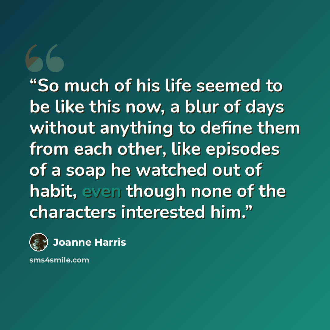 “So much of his life seemed to be like this now, a blur of days without anything to define them from each other, like episodes of a soap he watched out of habit, even though none of the characters interested him.” quote by Joanne Harris