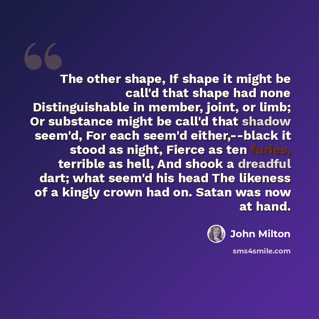 “The other shape, If shape it might be call'd that shape had none Distinguishable in member, joint, or limb; Or substance might be call'd that shadow seem'd, For each seem'd either,--black it stood as night, Fierce as ten furies, terrible as hell, And shook a dreadful dart; what seem'd his head The…” quote by John Milton