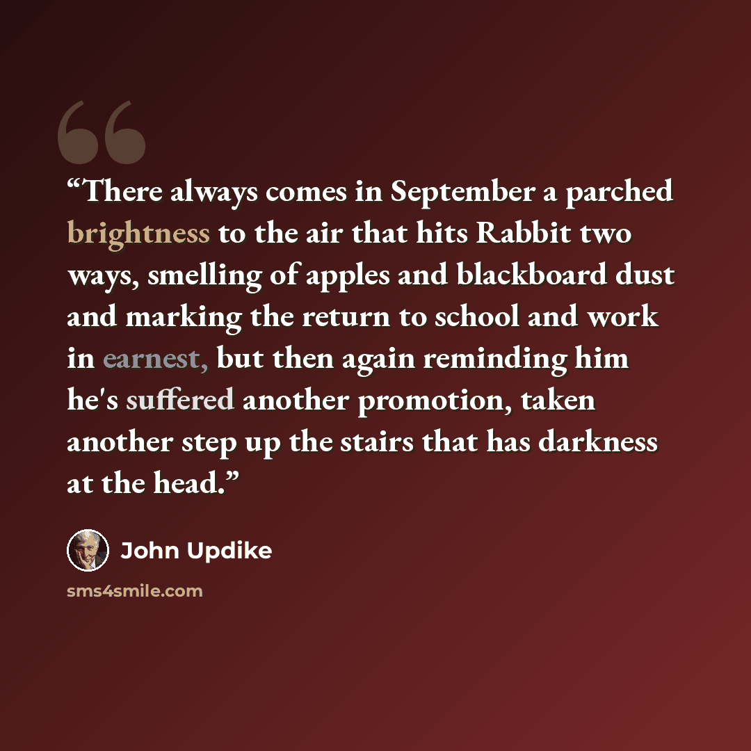 “There always comes in September a parched brightness to the air that hits Rabbit two ways, smelling of apples and blackboard dust and marking the return to school and work in earnest, but then again reminding him he's suffered another promotion, taken another step up the stairs that has darkness…” quote by John Updike