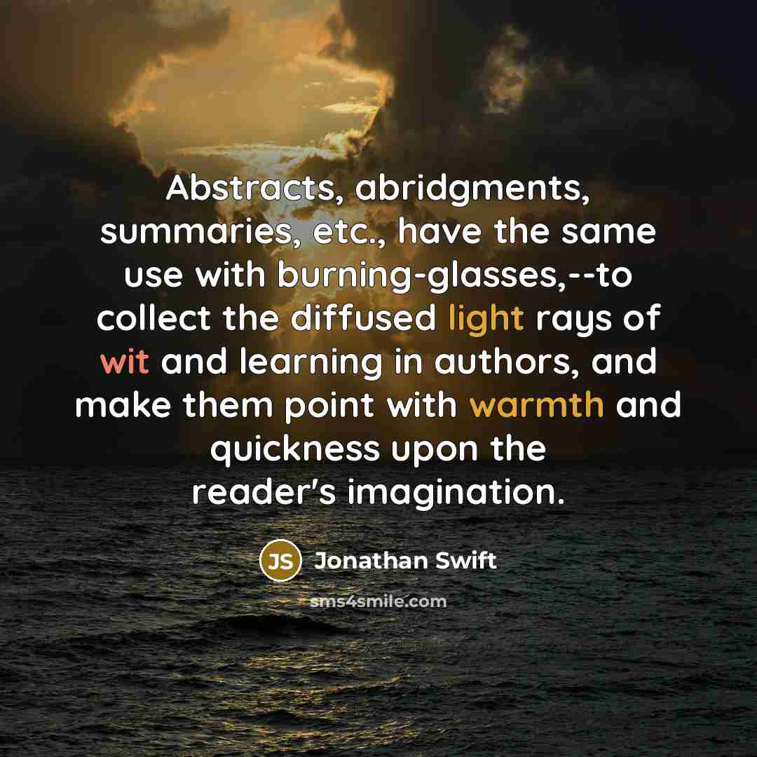 “Abstracts, abridgments, summaries, etc., have the same use with burning-glasses,--to collect the diffused light rays of wit and learning in authors, and make them point with warmth and quickness upon the reader's imagination.” quote by Jonathan Swift