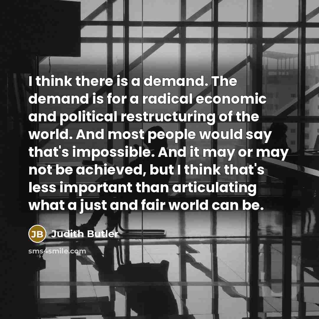 “I think there is a demand. The demand is for a radical economic and political restructuring of the world. And most people would say that's impossible. And it may or may not be achieved, but I think that's less important than articulating what a just and fair world can be.” quote by Judith Butler